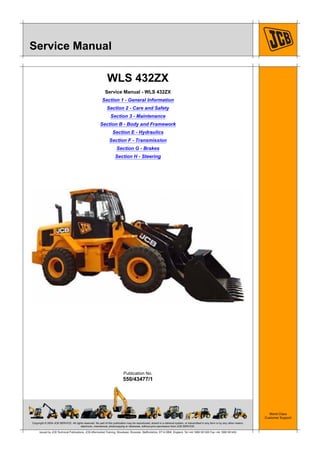 Copyright © 2004 JCB SERVICE. All rights reserved. No part of this publication may be reproduced, stored in a retrieval system, or transmitted in any form or by any other means,
electronic, mechanical, photocopying or otherwise, without prior permission from JCB SERVICE.
World Class
Customer Support
550/43477/1
Publication No.
Issued by JCB Technical Publications, JCB Aftermarket Training, Woodseat, Rocester, Staffordshire, ST14 5BW, England. Tel +44 1889 591300 Fax +44 1889 591400
Service Manual
WLS 432ZX
Service Manual - WLS 432ZX
Section 1 - General Information
Section 2 - Care and Safety
Section 3 - Maintenance
Section B - Body and Framework
Section E - Hydraulics
Section F - Transmission
Section G - Brakes
Section H - Steering
 