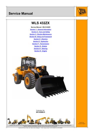 World Class
Customer Support
9813/0800-5
Publication No.
Copyright © 2007 JCB SERVICE. All rights reserved. No part of this publication may be reproduced, stored in a retrieval system, or transmitted in any form or by any other means,
electronic, mechanical, photocopying or otherwise, without prior permission from JCB SERVICE.
Issued by JCB India Limited, 23/7, Mathura Road, Ballabgarh - 121004, Haryana (India), Tel 0129 4299000 Fax 0129 2309051
Service Manual
WLS 432ZX
Service Manual - WLS 432ZX
Section 1 - General Information
Section 2 - Care and Safety
Section 3 - Routine Maintenance
Section B - Body and Framework
Section C - Electrics
Section E - Hydraulics
Section F - Transmission
Section G - Brakes
Section H - Steering
Section K - Engine
 