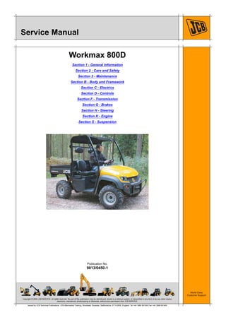 Copyright © 2004 JCB SERVICE. All rights reserved. No part of this publication may be reproduced, stored in a retrieval system, or transmitted in any form or by any other means,
electronic, mechanical, photocopying or otherwise, without prior permission from JCB SERVICE.
World Class
Customer Support
9813/0450-1
Publication No.
Issued by JCB Technical Publications, JCB Aftermarket Training, Woodseat, Rocester, Staffordshire, ST14 5BW, England. Tel +44 1889 591300 Fax +44 1889 591400
Service Manual
Workmax 800D
Section 1 - General Information
Section 2 - Care and Safety
Section 3 - Maintenance
Section B - Body and Framework
Section C - Electrics
Section D - Controls
Section F - Transmission
Section G - Brakes
Section H - Steering
Section K - Engine
Section S - Suspension
 