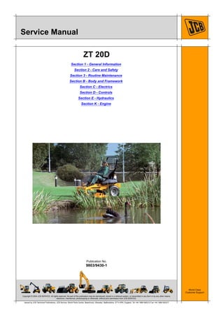 Copyright © 2004 JCB SERVICE. All rights reserved. No part of this publication may be reproduced, stored in a retrieval system, or transmitted in any form or by any other means,
electronic, mechanical, photocopying or otherwise, without prior permission from JCB SERVICE.
World Class
Customer Support
9803/9430-1
Publication No.
Issued by JCB Technical Publications, JCB Service, World Parts Centre, Beamhurst, Uttoxeter, Staffordshire, ST14 5PA, England. Tel +44 1889 590312 Fax +44 1889 593377
Service Manual
ZT 20D
Section 1 - General Information
Section 2 - Care and Safety
Section 3 - Routine Maintenance
Section B - Body and Framework
Section C - Electrics
Section D - Controls
Section E - Hydraulics
Section K - Engine
 