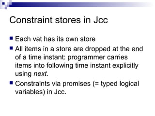 Constraint stores in Jcc
 Each vat has its own store
 All items in a store are dropped at the end
of a time instant: programmer carries
items into following time instant explicitly
using next.
 Constraints via promises (= typed logical
variables) in Jcc.
 