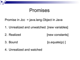 Promises
Promise in Jcc = java.lang.Object in Java
1. Unrealized and unwatched. [new variables]
2. Realized [new constants]
3. Bound [o.equate(p) ]
4. Unrealized and watched
 