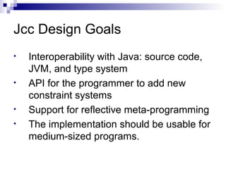 Jcc Design Goals
• Interoperability with Java: source code,
JVM, and type system
• API for the programmer to add new
constraint systems
• Support for reflective meta-programming
• The implementation should be usable for
medium-sized programs.
 