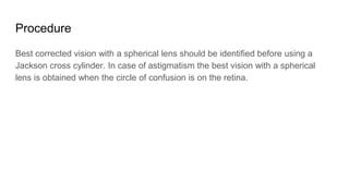 Procedure
Best corrected vision with a spherical lens should be identified before using a
Jackson cross cylinder. In case of astigmatism the best vision with a spherical
lens is obtained when the circle of confusion is on the retina.
 