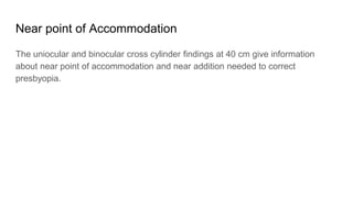 Near point of Accommodation
The uniocular and binocular cross cylinder findings at 40 cm give information
about near point of accommodation and near addition needed to correct
presbyopia.
 