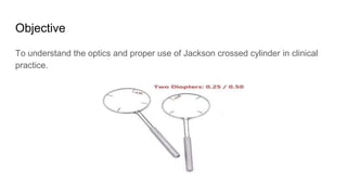 Objective
To understand the optics and proper use of Jackson crossed cylinder in clinical
practice.
 
