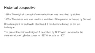 Historical perspective
1849 - The original concept of crossed cylinder was described by stokes
1855 - The stokes lens was used in a variation of the present technique by Dennet
Crisp brought it to worldwide attention & it has become known as the jcc
technique.
The present technique designed & described by Dr Edward Jackson for the
determination of cylinder power in 1887 & for axis in 1907.
 