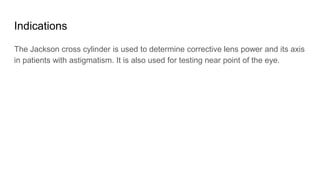 Indications
The Jackson cross cylinder is used to determine corrective lens power and its axis
in patients with astigmatism. It is also used for testing near point of the eye.
 