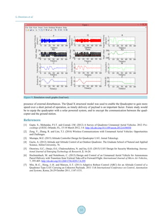 G. Ononiwu et al.
12
Figure 9. Simulation result graphs (load test).
presence of external disturbances. The Quad X structural model was used to enable the Quadcopter to gain more
speed over a short period of operation, as timely delivery of payload is an important factor. Future study would
be to equip the quadcopter with a solar powered system, and to encrypt the communication between the quad-
copter and the ground station.
References
[1] Gupte, S., Mohandas, P.I.T. and Conrad, J.M. (2012) A Survey of Quadrotor Unmanned Aerial Vehicles. 2012 Pro-
ceedings of IEEE, Orlando, FL, 15-18 March 2012, 1-6. http://dx.doi.org/10.1109/secon.2012.6196930
[2] Zeng, Y., Zhang, R. and Lim, T.J. (2016) Wireless Communications with Unmanned Aerial Vehicles: Opportunities
and Challenges.
[3] Mustapa, M.Z. (2015) Altitude Controller Design for Quadcopter UAV. Jurnal Teknologi.
[4] Guclu, A. (2012) Attitude and Altitude Control of an Outdoor Quadrotor. The Graduate School of Natural and Applied
Science, Atilim University, 76.
[5] Ononiwu, G.C., Onojo, O.J., Chukwuchekwa, N. and Isu, G.O. (2015) UAV Design for Security Monitoring. Interna-
tional Journal of Emerging Technology & Research, 2, 16-24.
[6] Hochstenbach, M. and Notteboom, C. (2015) Design and Control of an Unmanned Aerial Vehicle for Autonomous
Parcel Delivery with Transition from Vertical Take-off to Forward Flight. International Journal of Micro Air Vehicles,
7, 395-405. http://dx.doi.org/10.1260/1756-8293.7.4.395
[7] Min, B.-C., Hong, J.-H. and Matson, E.T. (2011) Adaptive Robust Control (ARC) for an Altitude Control of a
Quadrotor Type UAV Carrying an Unknown Payloads. 2011 11th International Conference on Control, Automation
and Systems, Korea, 26-29 October 2011, 1147-1151.
 