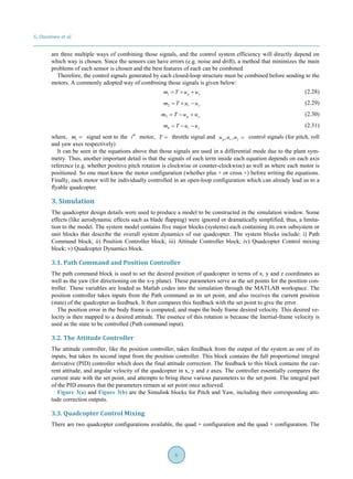 G. Ononiwu et al.
6
are three multiple ways of combining those signals, and the control system efficiency will directly depend on
which way is chosen. Since the sensors can have errors (e.g. noise and drift), a method that minimizes the main
problems of each sensor is chosen and the best features of each can be combined.
Therefore, the control signals generated by each closed-loop structure must be combined before sending to the
motors. A commonly adopted way of combining those signals is given below:
1 p ym T u u= + + (2.28)
2 r ym T u u= + − (2.29)
3 p ym T u u= − + (2.30)
4 r ym T u u= − − (2.31)
where, im = signal sent to the th
i motor, T = throttle signal and , ,p r yu u u = control signals (for pitch, roll
and yaw axes respectively)
It can be seen in the equations above that those signals are used in a differential mode due to the plant sym-
metry. Thus, another important detail is that the signals of each term inside each equation depends on each axis
reference (e.g. whether positive pitch rotation is clockwise or counter-clockwise) as well as where each motor is
positioned. So one must know the motor configuration (whether plus + or cross ×) before writing the equations.
Finally, each motor will be individually controlled in an open-loop configuration which can already lead us to a
flyable quadcopter.
3. Simulation
The quadcopter design details were used to produce a model to be constructed in the simulation window. Some
effects (like aerodynamic effects such as blade flapping) were ignored or dramatically simplified, thus, a limita-
tion to the model. The system model contains five major blocks (systems) each containing its own subsystem or
unit blocks that describe the overall system dynamics of our quadcopter. The system blocks include: i) Path
Command block; ii) Position Controller block; iii) Attitude Controller block; iv) Quadcopter Control mixing
block; v) Quadcopter Dynamics block.
3.1. Path Command and Position Controller
The path command block is used to set the desired position of quadcopter in terms of x, y and z coordinates as
well as the yaw (for directioning on the x-y plane). These parameters serve as the set points for the position con-
troller. These variables are loaded as Matlab codes into the simulation through the MATLAB workspace. The
position controller takes inputs from the Path command as its set point, and also receives the current position
(state) of the quadcopter as feedback. It then compares this feedback with the set point to give the error.
The position error in the body frame is computed, and maps the body frame desired velocity. This desired ve-
locity is then mapped to a desired attitude. The essence of this rotation is because the Inertial-frame velocity is
used as the state to be controlled (Path command input).
3.2. The Attitude Controller
The attitude controller, like the position controller, takes feedback from the output of the system as one of its
inputs, but takes its second input from the position controller. This block contains the full proportional integral
derivative (PID) controller which does the final attitude correction. The feedback to this block contains the cur-
rent attitude, and angular velocity of the quadcopter in x, y and z axes. The controller essentially compares the
current state with the set point, and attempts to bring these various parameters to the set point. The integral part
of the PID ensures that the parameters remain at set point once achieved.
Figure 3(a) and Figure 3(b) are the Simulink blocks for Pitch and Yaw, including their corresponding atti-
tude correction outputs.
3.3. Quadcopter Control Mixing
There are two quadcopter configurations available, the quad + configuration and the quad × configuration. The
 