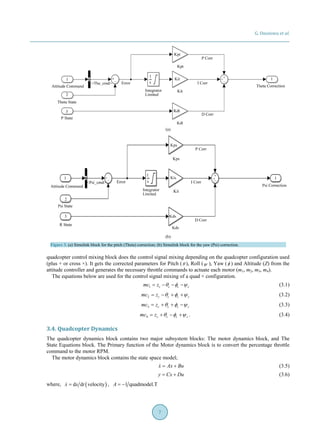 G. Ononiwu et al.
7
(a)
(b)
Figure 3. (a) Simulink block for the pitch (Theta) correction; (b) Simulink block for the yaw (Psi) correction.
quadcopter control mixing block does the control signal mixing depending on the quadcopter configuration used
(plus + or cross ×). It gets the corrected parameters for Pitch (θ ), Roll (ψ ), Yaw (φ ) and Altitude (Z) from the
attitude controller and generates the necessary throttle commands to actuate each motor (m1, m2, m3, m4).
The equations below are used for the control signal mixing of a quad × configuration.
1 c c c cmc z θ φ ψ= − − − (3.1)
2 c c c cmc z θ φ ψ= − + + (3.2)
3 c c c cmc z θ φ ψ= + + − (3.3)
4 c c c cmc z θ φ ψ= + − + . (3.4)
3.4. Quadcopter Dynamics
The quadcopter dynamics block contains two major subsystem blocks: The motor dynamics block, and The
State Equations block. The Primary function of the Motor dynamics block is to convert the percentage throttle
command to the motor RPM.
The motor dynamics block contains the state space model;
x Ax Bu= + (3.5)
y Cx Du= + (3.6)
where, ( )d d velocityx x t= , 1 quadmodel.TA = −
 