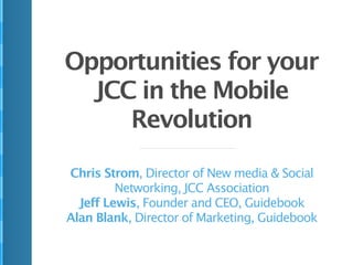 Opportunities for your
  JCC in the Mobile
     Revolution

Chris Strom, Director of New media & Social
         Networking, JCC Association
  Jeff Lewis, Founder and CEO, Guidebook
Alan Blank, Director of Marketing, Guidebook
 