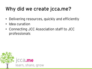 Why did we create jcca.me?
•  Delivering resources, quickly and efficiently
•  Idea curation
•  Connecting JCC Association staff to JCC
professionals
 