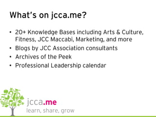 What’s on jcca.me?
•  20+ Knowledge Bases including Arts & Culture,
Fitness, JCC Maccabi, Marketing, and more
•  Blogs by JCC Association consultants
•  Archives of the Peek
•  Professional Leadership calendar
 