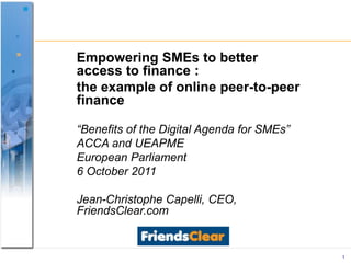 1 EmpoweringSMEs to betteraccess to finance : the example of online peer-to-peer finance “Benefits of the Digital Agenda for SMEs” ACCA and UEAPME EuropeanParliament   6 October 2011 Jean-Christophe Capelli, CEO, FriendsClear.com 