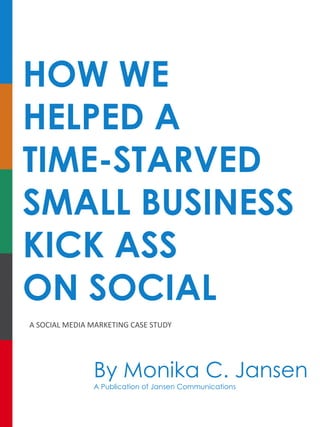 HOW WE
HELPED A
TIME-STARVED
SMALL BUSINESS
KICK ASS
ON SOCIAL
A	SOCIAL	MEDIA	MARKETING	CASE	STUDY
By Monika C. Jansen
A Publication of Jansen Communications
 