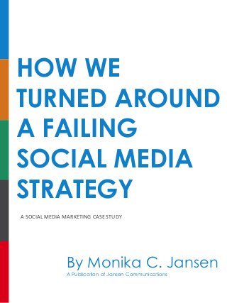 HOW WE
TURNED AROUND
A FAILING
SOCIAL MEDIA
STRATEGY
A	SOCIAL	MEDIA	MARKETING	CASE	STUDY
By Monika C. Jansen
A Publication of Jansen Communications
 