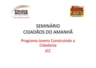 SEMINÁRIO
 CIDADÃOS DO AMANHÃ
Programa Jovens Construindo a
          Cidadania
             JCC
 