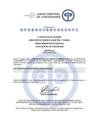 Certificado No:
LA REPUBLICA DE COLOMBIA
MINISTERIO DE COMERCIO, INDUSTRIA Y TURISMO
UNIDAD ADMINISTRATIVA ESPECIAL
JUNTA CENTRAL DE CONTADORES
CERTIFICA A:
QUIEN INTERESE
Que el contador público CARLOS ANTONIO ALVAREZ PALOMINO identificado con CÉDULA DE
CIUDADANÍA No 91265470 de BUCARAMANGA (SANTANDER) Y Tarjeta Profesional No
69453-T SI tiene vigente su inscripción en la Junta Central de Contadores y desde la fecha de
Inscripción.
NO REGISTRA ANTECEDENTES DISCIPLINARIOS * * * * * * * * * * * * * * * * * * * * * * * * * * * * * *
* * * * * * * * * * * * * * * * * * * * * * * * * * * * * * * * * * * * * * * * * * * * * * * * * * * * * * * * * * * * * * * * * *
* * * * * * * * * * * * * * * * * * * * * * * * * * * * * * * * * * * * * * * * * * * * * * * * * * * * * * * * * * * * * * * * * *
Dado en BOGOTA a los 2 días del mes de Julio de 2014 con vigencia de (3) Meses, contados a
partir de la fecha de su expedición.
DIRECTOR GENERAL
ESTE CERTIFICADO DIGITAL TIENE PLENA VALIDEZ DE CONFORMIDAD CON LO
ESTABLECIDO EN EL ARTICULO 2 DE LA LEY 527 DE 1999, DECRETO 1747 DEL 2000 Y
ARTICULO 6 PARAGRAFO 3 DE LA LEY 962 DEL 2005
Para confirmar los datos y veracidad de este certificado, lo puede consultar en la página web
www.jcc.gov.co digitando el número del certificado
 