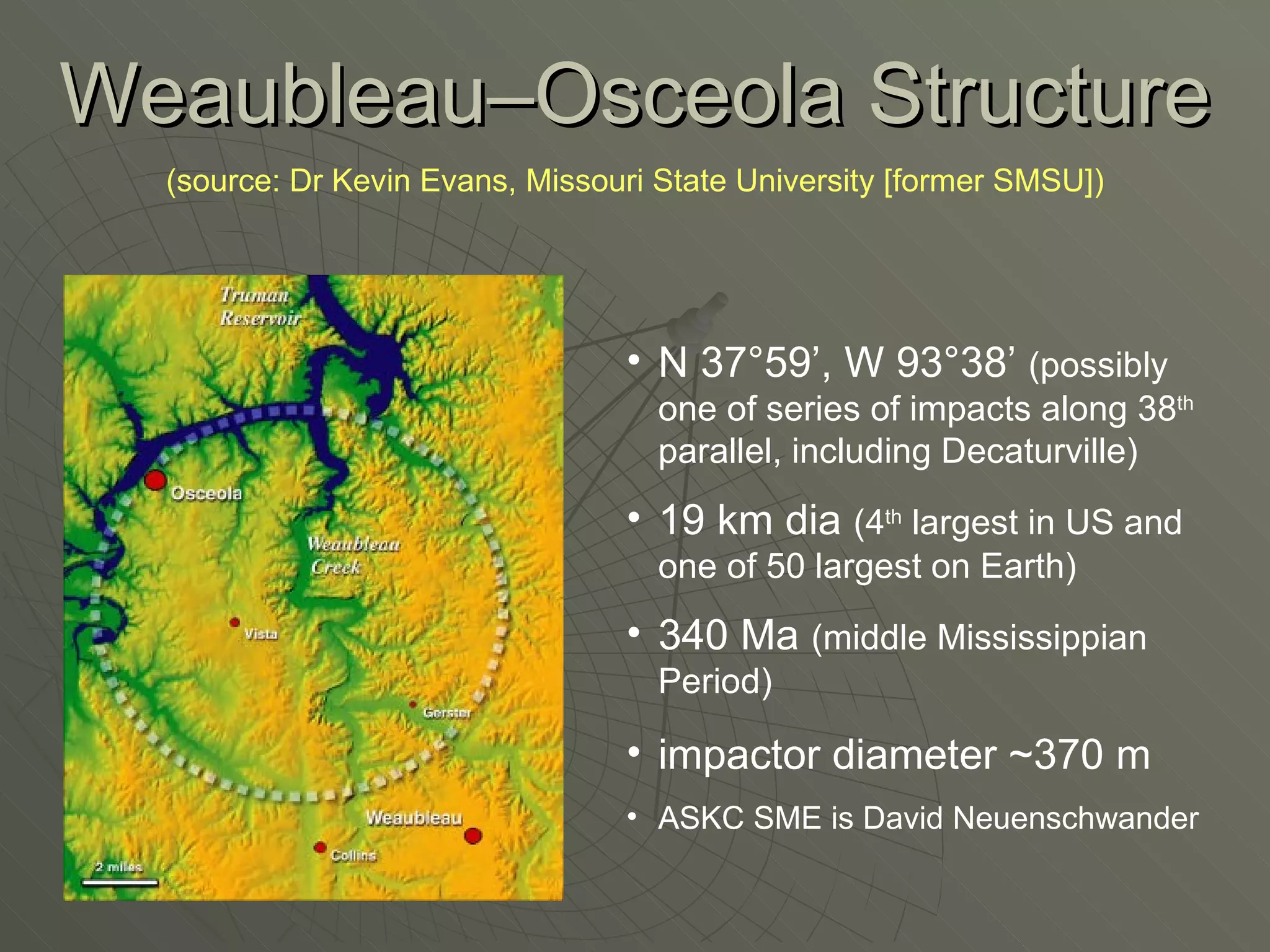 Weaubleau–Osceola Structure (source: Dr Kevin Evans, Missouri State University [former SMSU]) N 37°59’, W 93°38’  (possibly one of series of impacts along 38 th  parallel, including Decaturville) 19 km dia  (4 th  largest in US and one of 50 largest on Earth) 340 Ma  (middle Mississippian Period) impactor diameter ~370 m ASKC SME is David Neuenschwander 