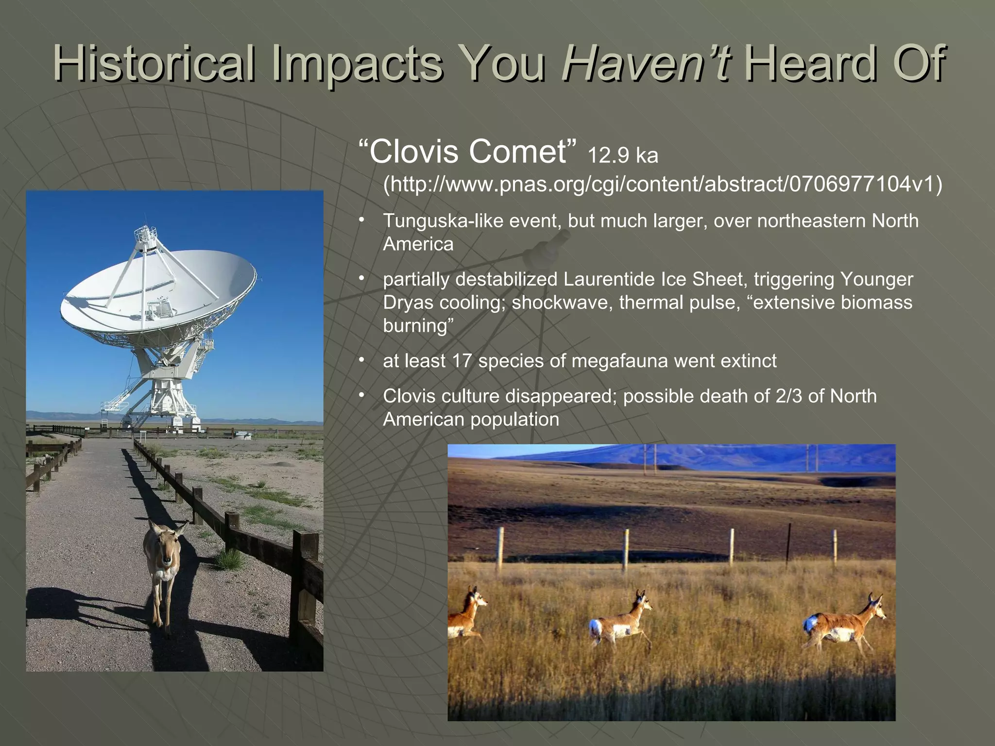 Historical Impacts You  Haven’t  Heard Of “ Clovis Comet”  12.9 ka (http://www.pnas.org/cgi/content/abstract/0706977104v1) Tunguska-like event, but much larger, over northeastern North America partially destabilized Laurentide Ice Sheet, triggering Younger Dryas cooling; shockwave, thermal pulse, “extensive biomass burning” at least 17 species of megafauna went extinct Clovis culture disappeared; possible death of 2/3 of North American population 