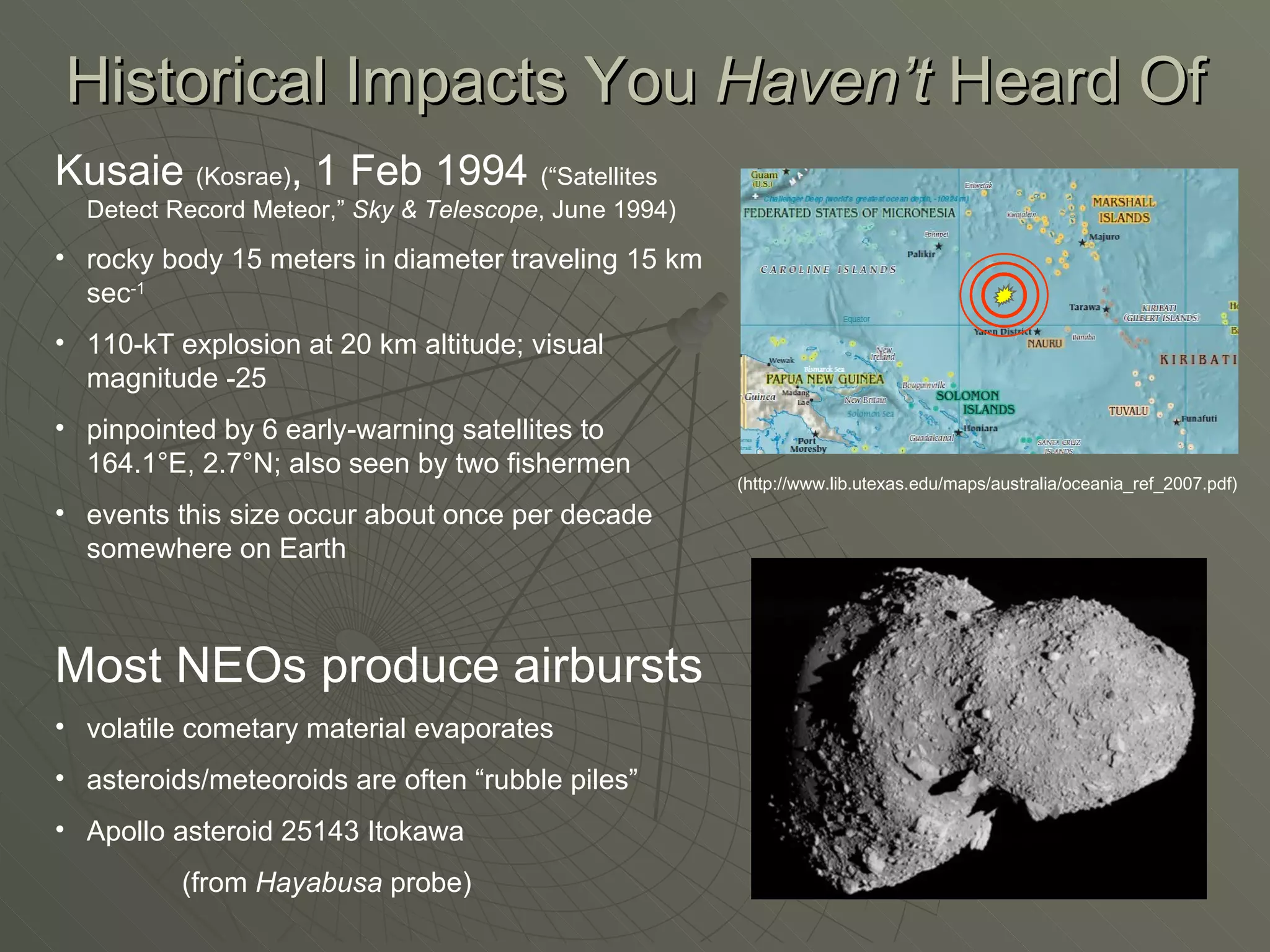 Historical Impacts You  Haven’t  Heard Of Kusaie  (Kosrae) , 1 Feb 1994  (“Satellites Detect Record Meteor,”  Sky & Telescope , June 1994) rocky body 15 meters in diameter traveling 15 km sec -1 110-kT explosion at 20 km altitude; visual magnitude -25 pinpointed by 6 early-warning satellites to 164.1°E, 2.7°N; also seen by two fishermen events this size occur about once per decade somewhere on Earth Most NEOs produce airbursts volatile cometary material evaporates asteroids/meteoroids are often “rubble piles” Apollo asteroid 25143 Itokawa  (from  Hayabusa  probe) (http://www.lib.utexas.edu/maps/australia/oceania_ref_2007.pdf) 