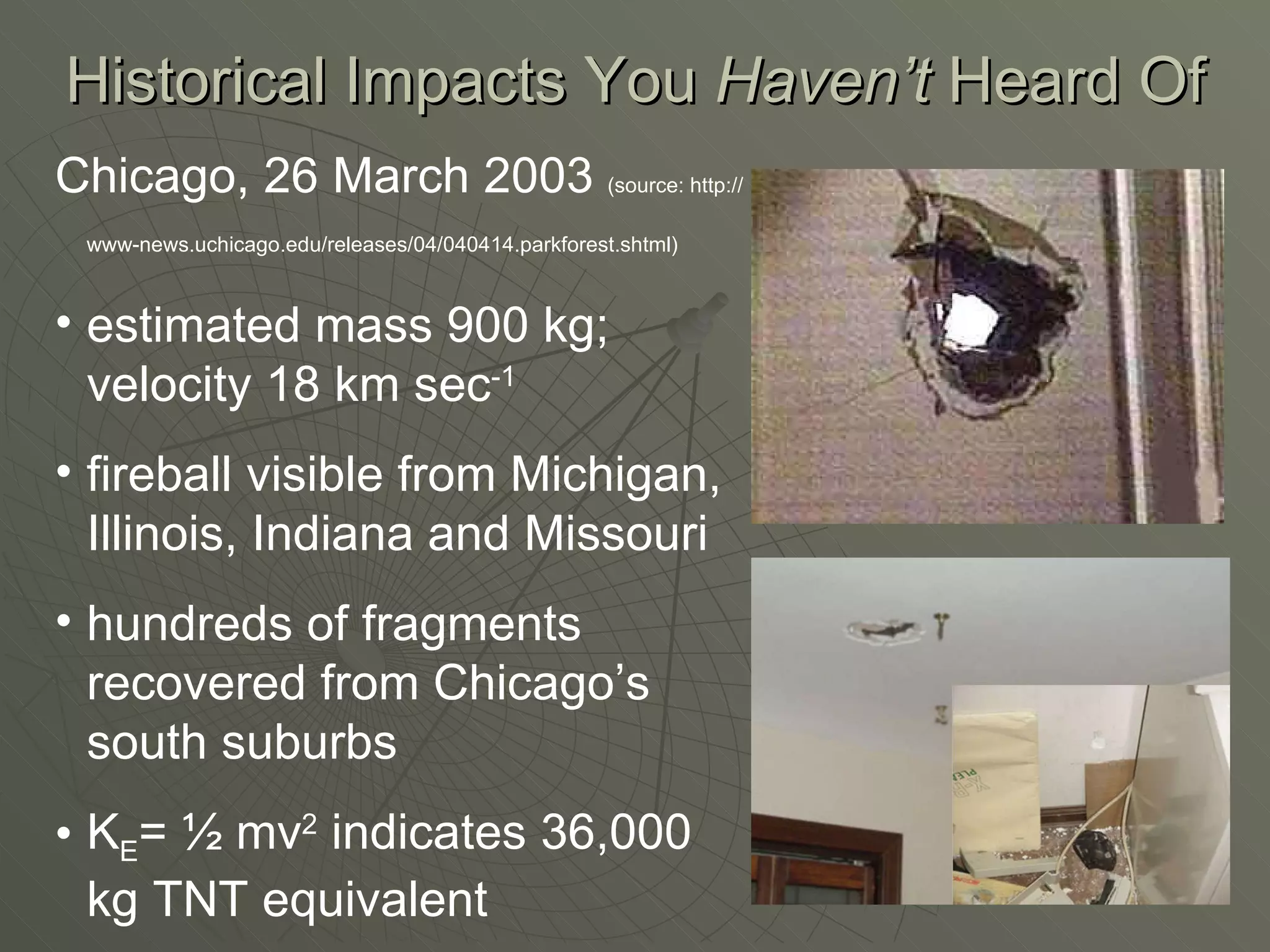 Chicago, 26 March 2003  (source: http://www-news.uchicago.edu/releases/04/040414.parkforest.shtml)   estimated mass 900 kg; velocity 18 km sec -1 fireball visible from Michigan, Illinois, Indiana and Missouri hundreds of fragments recovered from Chicago’s south suburbs K E = ½ mv 2  indicates 36,000 kg TNT equivalent Historical Impacts You  Haven’t  Heard Of 