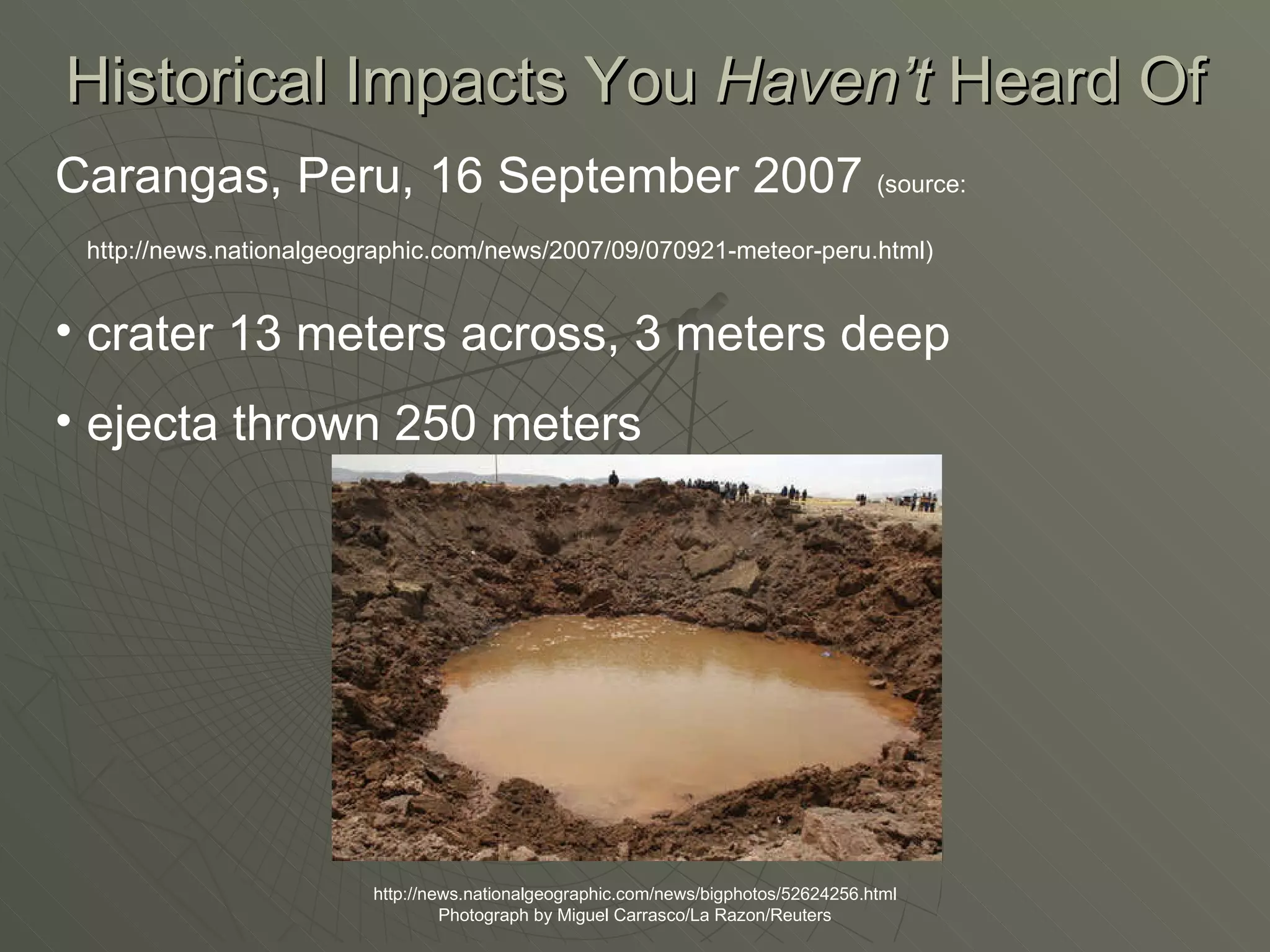Historical Impacts You  Haven’t  Heard Of http://news.nationalgeographic.com/news/bigphotos/52624256.html Photograph by Miguel Carrasco/La Razon/Reuters Carangas, Peru, 16 September 2007  (source: http://news.nationalgeographic.com/news/2007/09/070921-meteor-peru.html)   crater 13 meters across, 3 meters deep ejecta thrown 250 meters 