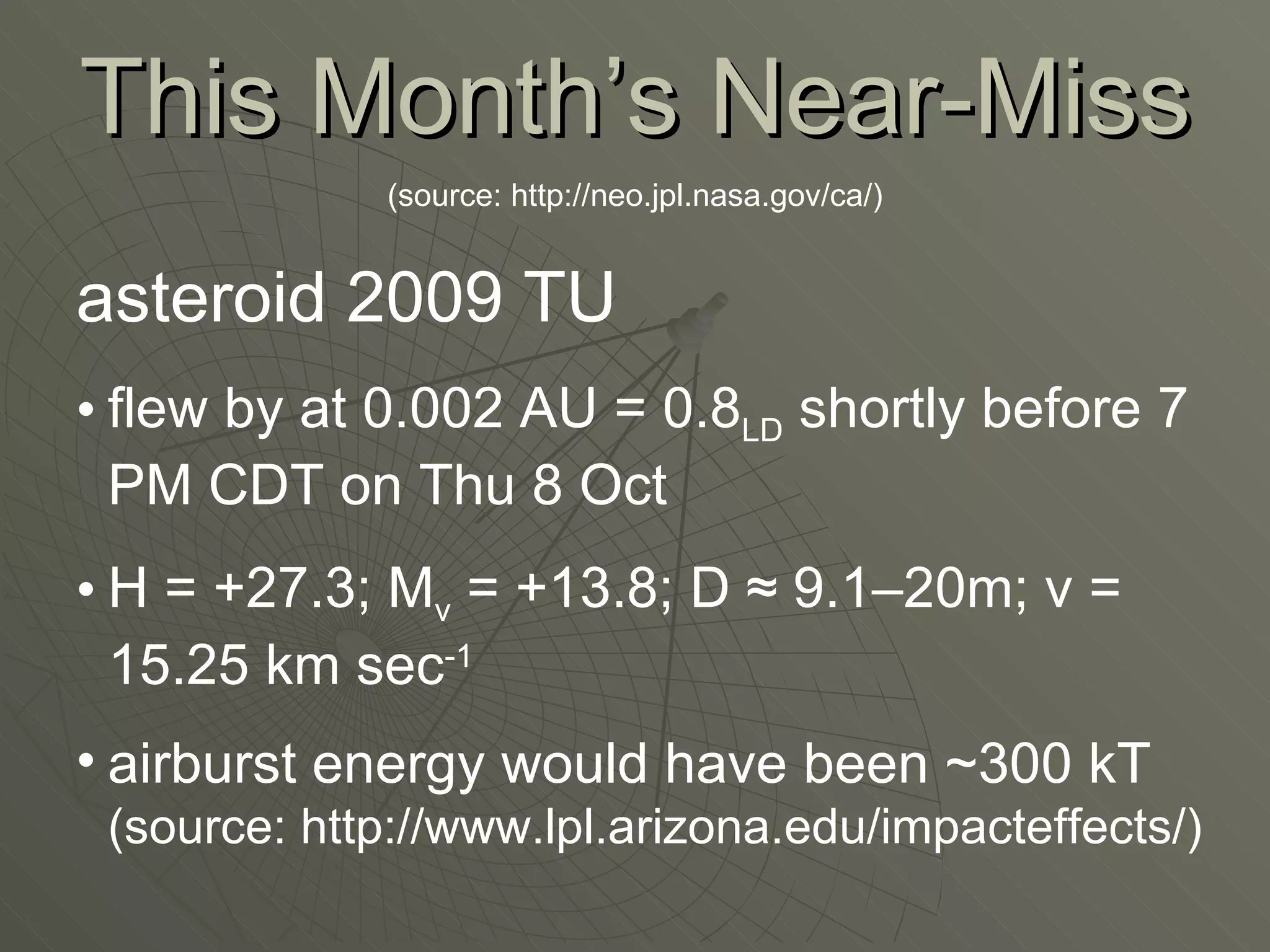 This Month’s Near-Miss (source: http://neo.jpl.nasa.gov/ca/) asteroid 2009 TU flew by at 0.002 AU = 0.8 LD  shortly before 7 PM CDT on Thu 8 Oct H = +27.3; M v  = +13.8; D  ≈  9.1–20m; v = 15.25 km sec -1 airburst energy would have been ~300 kT  (source: http://www.lpl.arizona.edu/impacteffects/) 