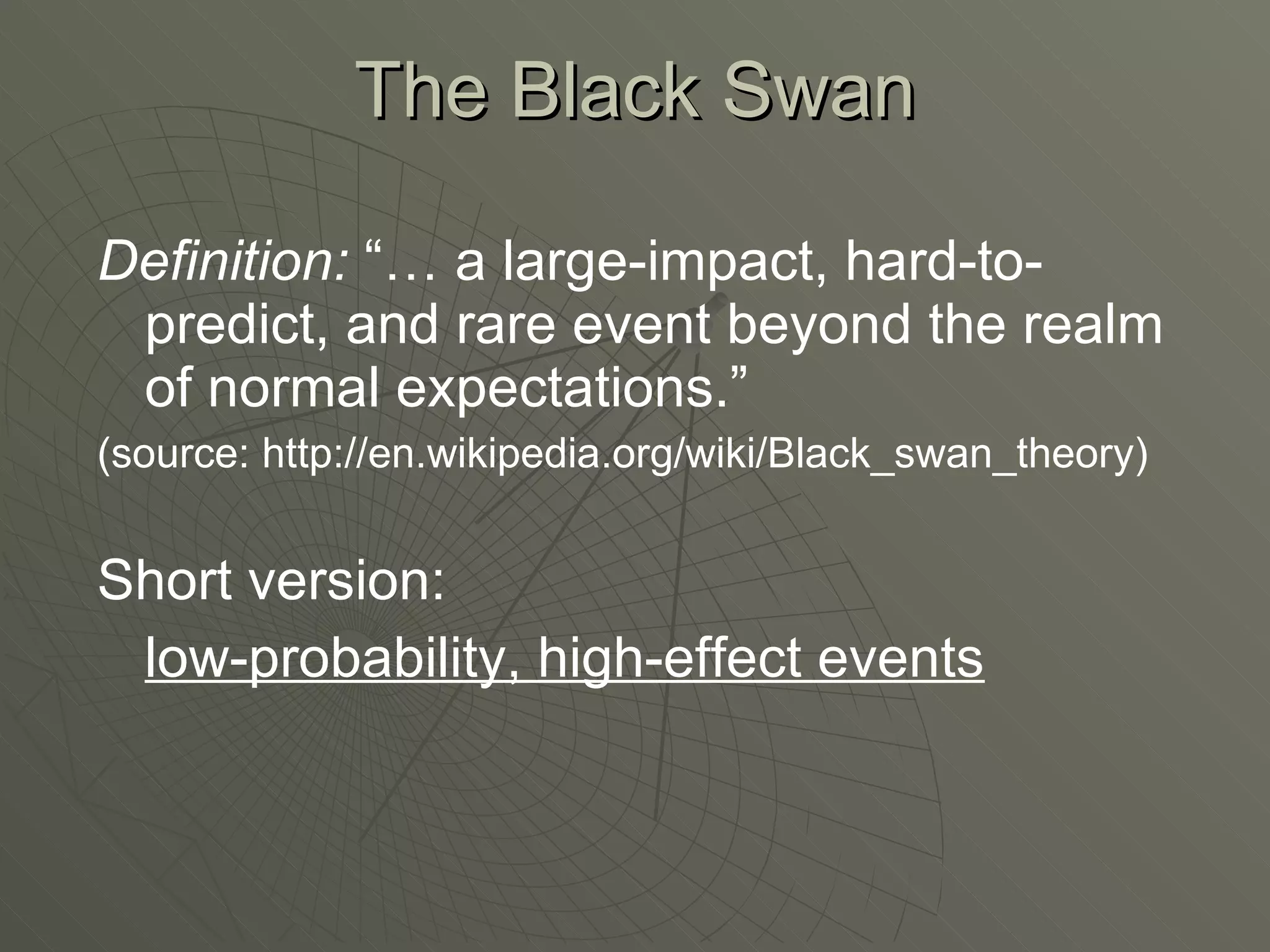 The Black Swan Definition:  “… a large-impact, hard-to-predict, and rare event beyond the realm of normal expectations.” (source: http://en.wikipedia.org/wiki/Black_swan_theory) Short version: low-probability, high-effect events 
