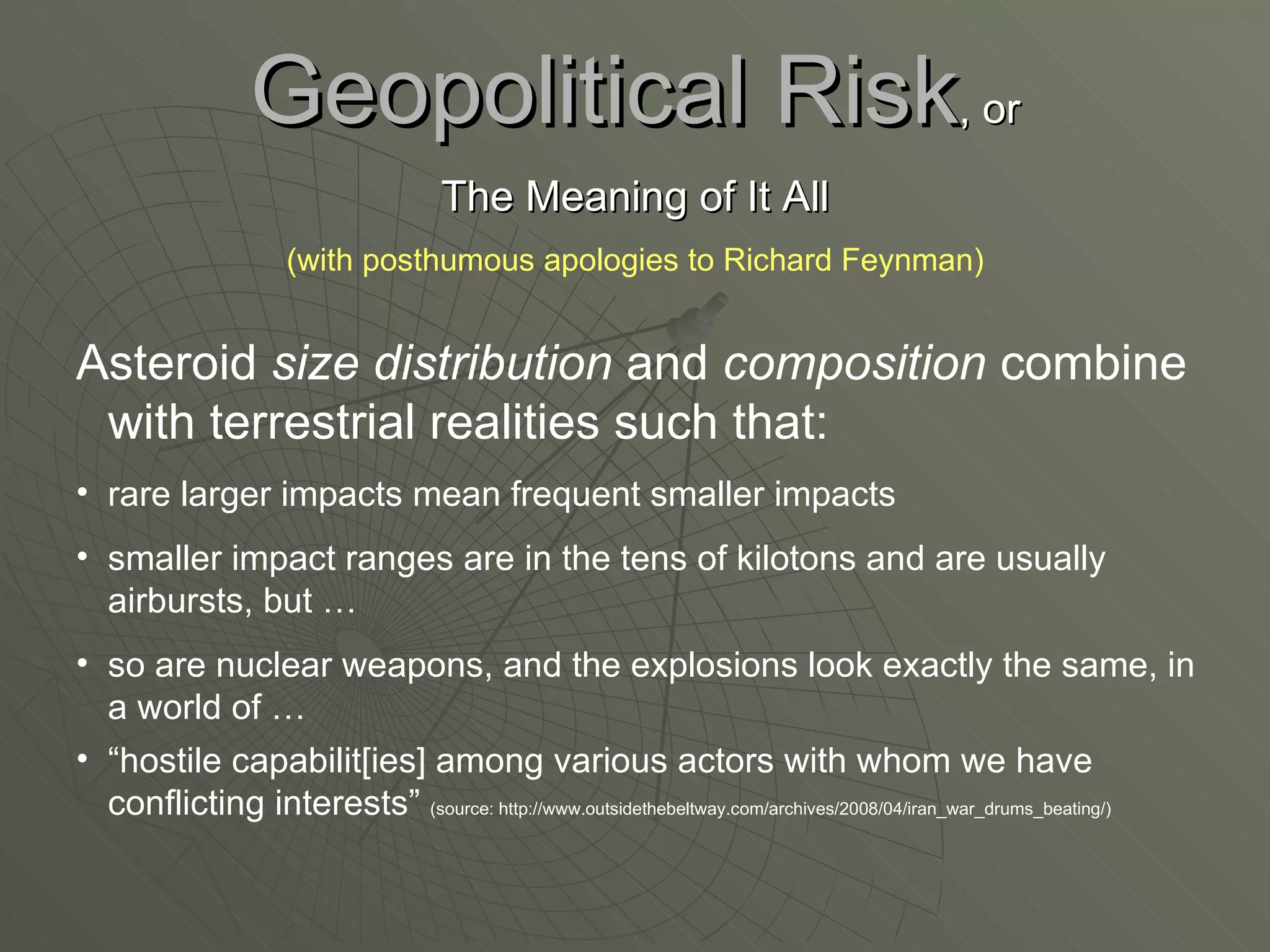 Geopolitical Risk , or The Meaning of It All (with posthumous apologies to Richard Feynman) Asteroid  size distribution  and  composition  combine with terrestrial realities such that: rare larger impacts mean frequent smaller impacts smaller impact ranges are in the tens of kilotons and are usually airbursts, but …  so are nuclear weapons, and the explosions look exactly the same, in a world of …  “ hostile capabilit[ies] among various actors with whom we have conflicting interests”  (source: http://www.outsidethebeltway.com/archives/2008/04/iran_war_drums_beating/) 