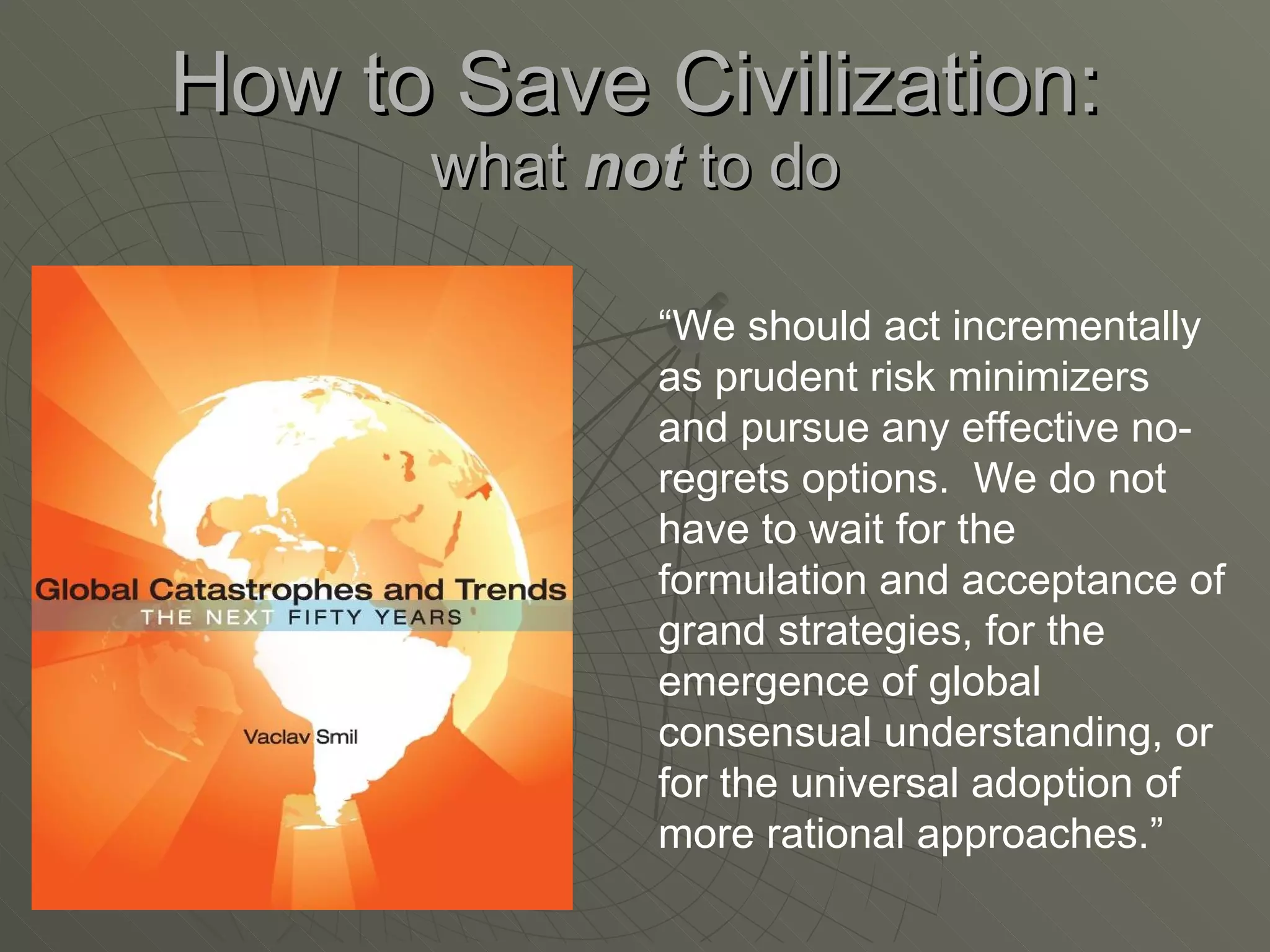 How to Save Civilization: what  not  to do “ We should act incrementally as prudent risk minimizers and pursue any effective no-regrets options.  We do not have to wait for the formulation and acceptance of grand strategies, for the emergence of global consensual understanding, or for the universal adoption of more rational approaches.” 