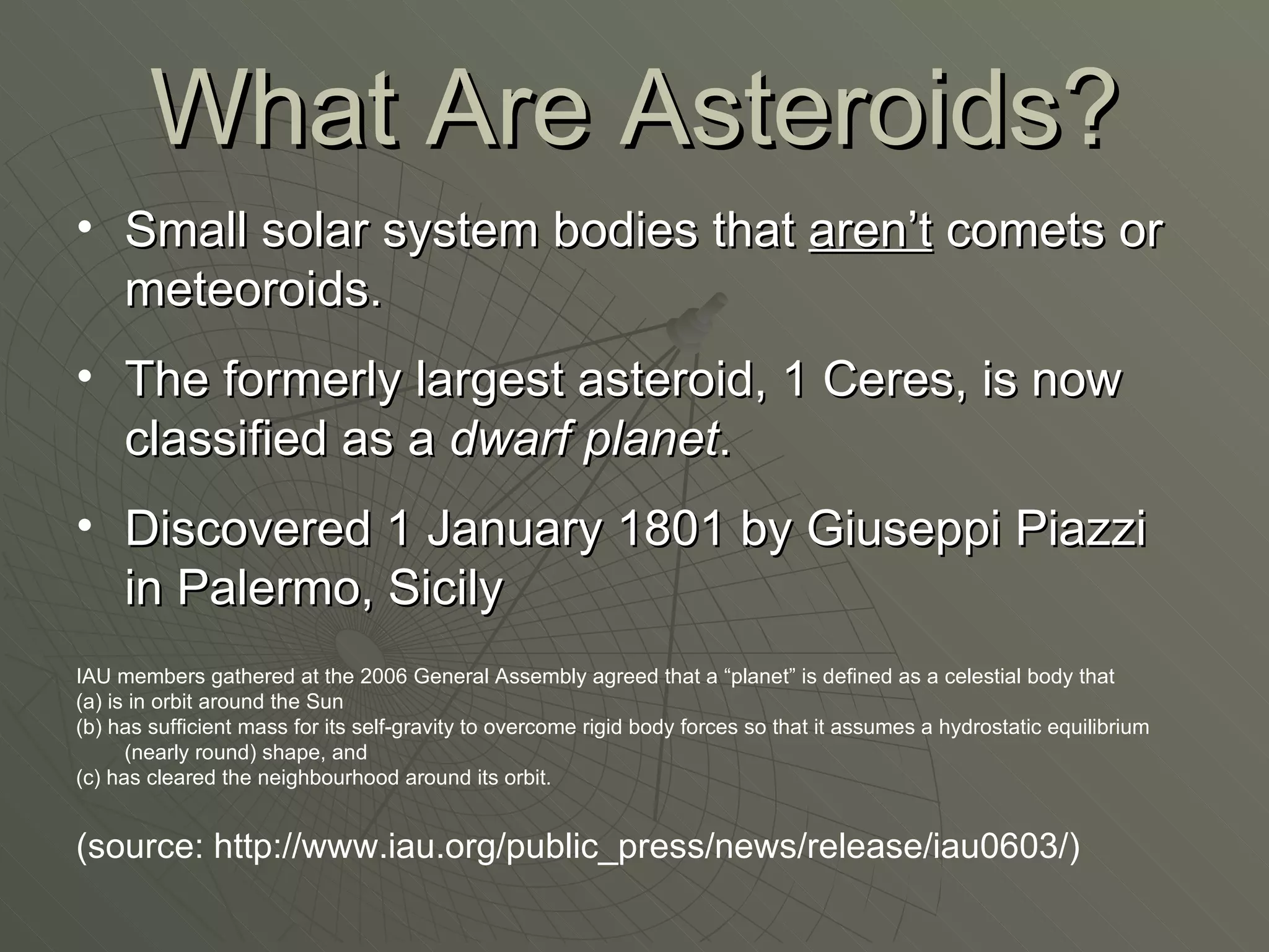 What Are Asteroids? Small solar system bodies that  aren’t  comets or meteoroids. The formerly largest asteroid, 1 Ceres, is now classified as a  dwarf planet . Discovered 1 January 1801 by Giuseppi Piazzi in Palermo, Sicily IAU members gathered at the 2006 General Assembly agreed that a “planet” is defined as a celestial body that (a) is in orbit around the Sun (b) has sufficient mass for its self-gravity to overcome rigid body forces so that it assumes a hydrostatic equilibrium (nearly round) shape, and (c) has cleared the neighbourhood around its orbit. (source: http://www.iau.org/public_press/news/release/iau0603/) 