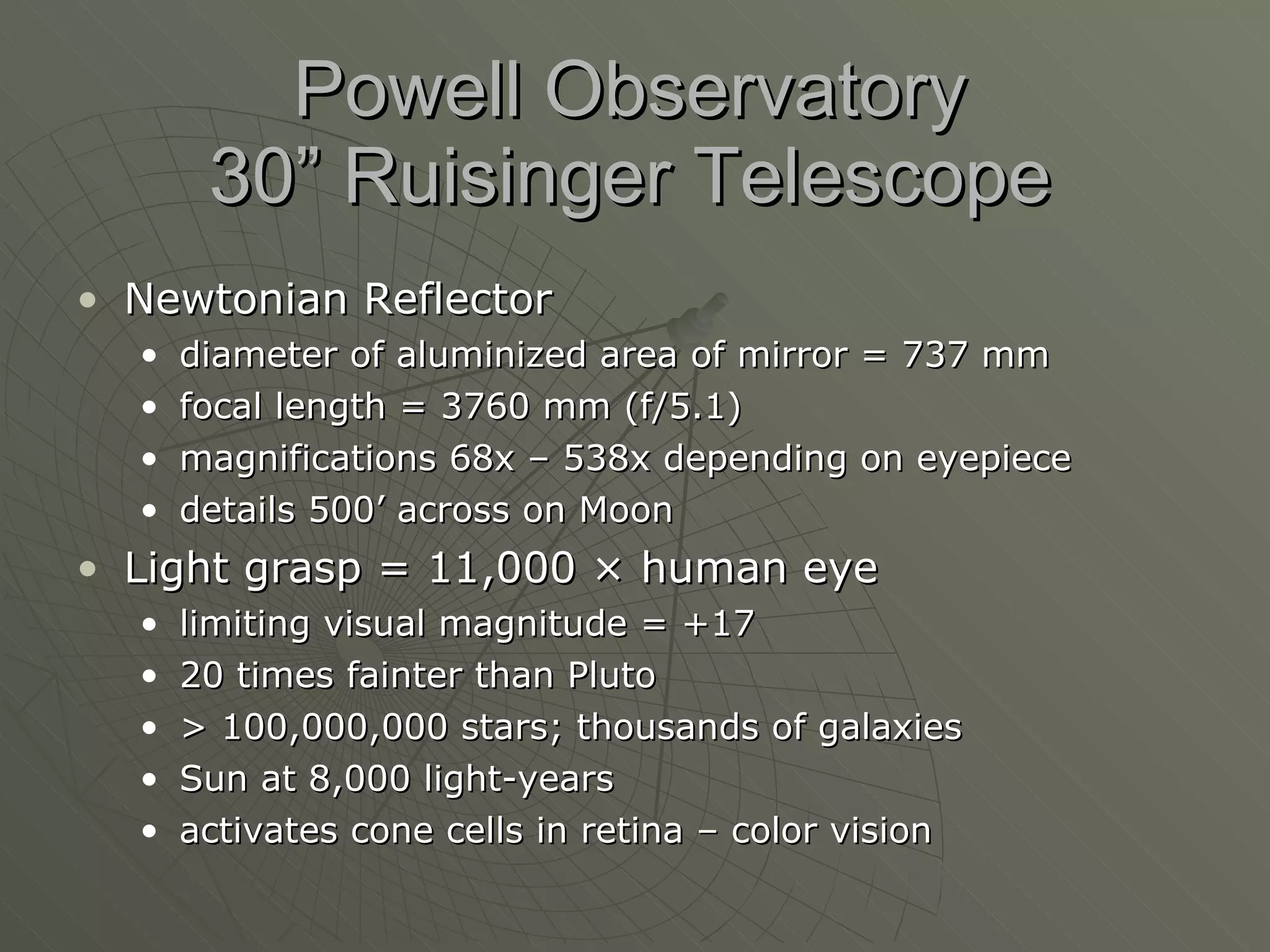 Powell Observatory 30” Ruisinger Telescope Newtonian Reflector diameter of aluminized area of mirror = 737 mm focal length = 3760 mm (f/5.1) magnifications 68x – 538x depending on eyepiece details 500’ across on Moon Light grasp = 11,000  × human eye limiting visual magnitude = +17 20 times fainter than Pluto > 100,000,000 stars; thousands of galaxies Sun at 8,000 light-years activates cone cells in retina – color vision 