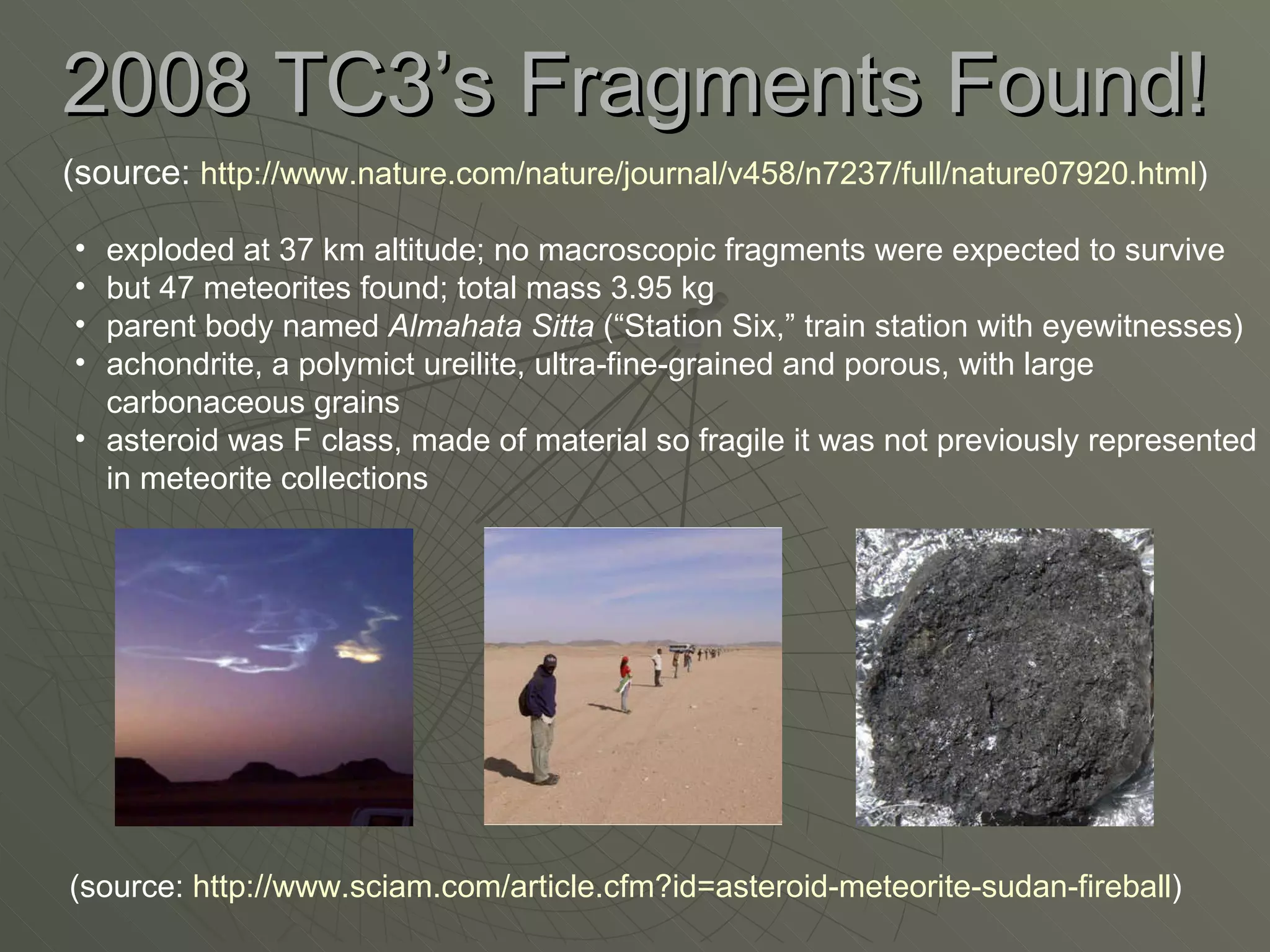 2008 TC3’s Fragments Found! (source:  http://www.nature.com/nature/journal/v458/n7237/full/nature07920.html ) exploded at 37 km altitude; no macroscopic fragments were expected to survive but 47 meteorites found; total mass 3.95 kg parent body named  Almahata Sitta  (“Station Six,” train station with eyewitnesses) achondrite, a polymict ureilite, ultra-fine-grained and porous, with large carbonaceous grains asteroid was F class, made of material so fragile it was not previously represented in meteorite collections (source:  http://www.sciam.com/article.cfm?id=asteroid-meteorite-sudan-fireball ) 