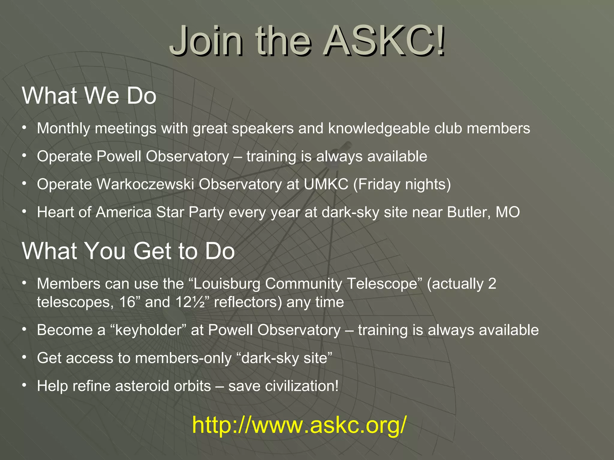 Join the ASKC! What We Do Monthly meetings with great speakers and knowledgeable club members Operate Powell Observatory – training is always available Operate Warkoczewski Observatory at UMKC (Friday nights) Heart of America Star Party every year at dark-sky site near Butler, MO What You Get to Do Members can use the “Louisburg Community Telescope” (actually 2 telescopes, 16” and 12½” reflectors) any time Become a “keyholder” at Powell Observatory – training is always available Get access to members-only “dark-sky site” Help refine asteroid orbits – save civilization! http://www.askc.org/ 