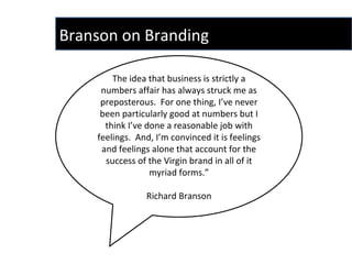 The idea that business is strictly a numbers affair has always struck me as preposterous.  For one thing, I’ve never been particularly good at numbers but I think I’ve done a reasonable job with feelings.  And, I’m convinced it is feelings and feelings alone that account for the success of the Virgin brand in all of it myriad forms.” Richard Branson Branson on Branding  
