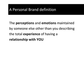A Personal Brand definition  The  perceptions  and  emotions  maintained  by someone else other than you describing  the total  experience  of having a  relationship with YOU   
