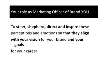 Your role as Marketing Officer of Brand YOU To  steer, shepherd, direct and inspire  these perceptions and emotions  so  that  they align  with your vision  for your brand  and   your goals for your career.  