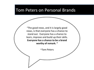 “ The good news, and it is largely good news, is that everyone has a chance to stand out.  Everyone has a chance to learn, improve and build up their skills.  Everyone has a chance to be a brand worthy of remark. “ ~Tom Peters Tom Peters on Personal Brands  