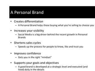 Creates differentiation A Personal Brand helps those buying what you’re selling to choose you Increases your visibility  Social Media is a big driver behind the recent growth in Personal Brands Shortens sales cycles  Speeds up the process for people to know, like and trust you Improves confidence  Gets you in the right “mindset”  Supports your goals and objectives  A good brand is developed at a strategic level and executed (and lived) daily in the details A Personal Brand 