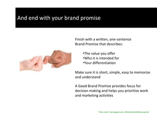 And end with your brand promise Finish with a written, one-sentence Brand Promise that describes:  The value you offer Who it is intended for  Your differentiation Make sure it is short, simple, easy to memorize  and understand  A Good Brand Promise provides focus for  decision making and helps you prioritize work  and marketing activities Photo credit: 3.bp.blogspot.com/_WDdUbuPoIjI/SldWLxw-gvI/AA   