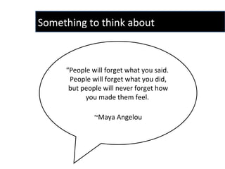 “ People will forget what you said.  People will forget what you did, but people will never forget how you made them feel.  ~Maya Angelou Something to think about 