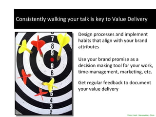 Consistently walking your talk is key to Value Delivery Design processes and implement habits that align with your brand attributes Use your brand promise as a decision making tool for your work, time-management, marketing, etc.  Get regular feedback to document your value delivery  Photo Credit:  MarzanaMax - Flickr Social Media 