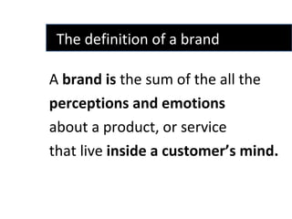 A  brand   is  the sum of the all the  perceptions and emotions  about a product, or service  that live  inside a customer’s mind. The definition of a brand  