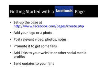 Set-up the page at  http://www.facebook.com/pages/create.php Add your logo or a photo Post relevant video, photos, notes Promote it to get some fans Add links to your website or other social media profiles  Send updates to your fans Getting Started with a  Page 