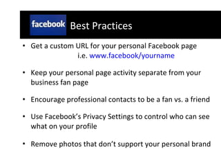 Get a custom URL for your personal Facebook page  i.e.  www.facebook/yourname Keep your personal page activity separate from your business fan page Encourage professional contacts to be a fan vs. a friend  Use Facebook’s Privacy Settings to control who can see what on your profile Remove photos that don’t support your personal brand   Best Practices 