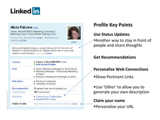 Profile Key Points Use Status Updates Another way to stay in front of people and share thoughts Get Recommendations Personalize Web Connections Show Pertinent Links Use ‘Other’ to allow you to generate your own description Claim your name Personalize your URL 