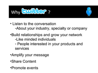 Why  ?  Listen to the conversation  About your industry, specialty or company Build relationships and grow your network  Like minded individuals People interested in your products and services Amplify your message  Share Content  Promote events  