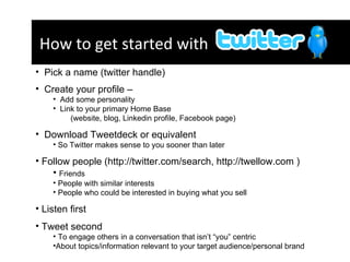 How to get started with  ?  Pick a name (twitter handle)  Create your profile –  Add some personality  Link to your primary Home Base  (website, blog, Linkedin profile, Facebook page)  Download Tweetdeck or equivalent  So Twitter makes sense to you sooner than later  Follow people (http://twitter.com/search, http://twellow.com )  Friends People with similar interests People who could be interested in buying what you sell Listen first  Tweet second  To engage others in a conversation that isn’t “you” centric  About topics/information relevant to your target audience/personal brand  